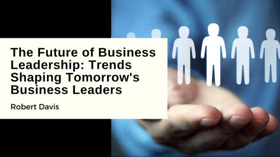 The Future of Business Leadership: Trends Shaping Tomorrow’s Business Leaders